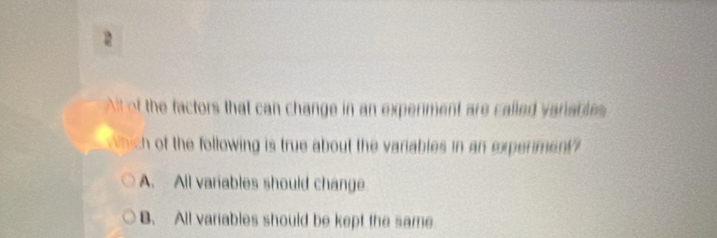 of the factors that can change in an experment are called varable 
hich of the following is true about the variables in an experiment
A. All variables should change
B. All variables should be kept the same