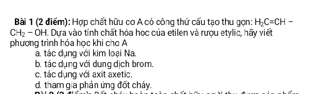 Hợp chất hữu cơ A có công thứ cấu tạo thu gọn: H_2C=CH-
CH_2-OH. Dựa vào tính chất hóa học của etilen và rượu etylic, hãy viết
phương trình hóa học khi cho A
a. tác dụng với kim loại Na.
b. tác dụng với dung dịch brom.
c. tác dụng với axit axetic.
d. tham gia phản ứng đốt cháy.