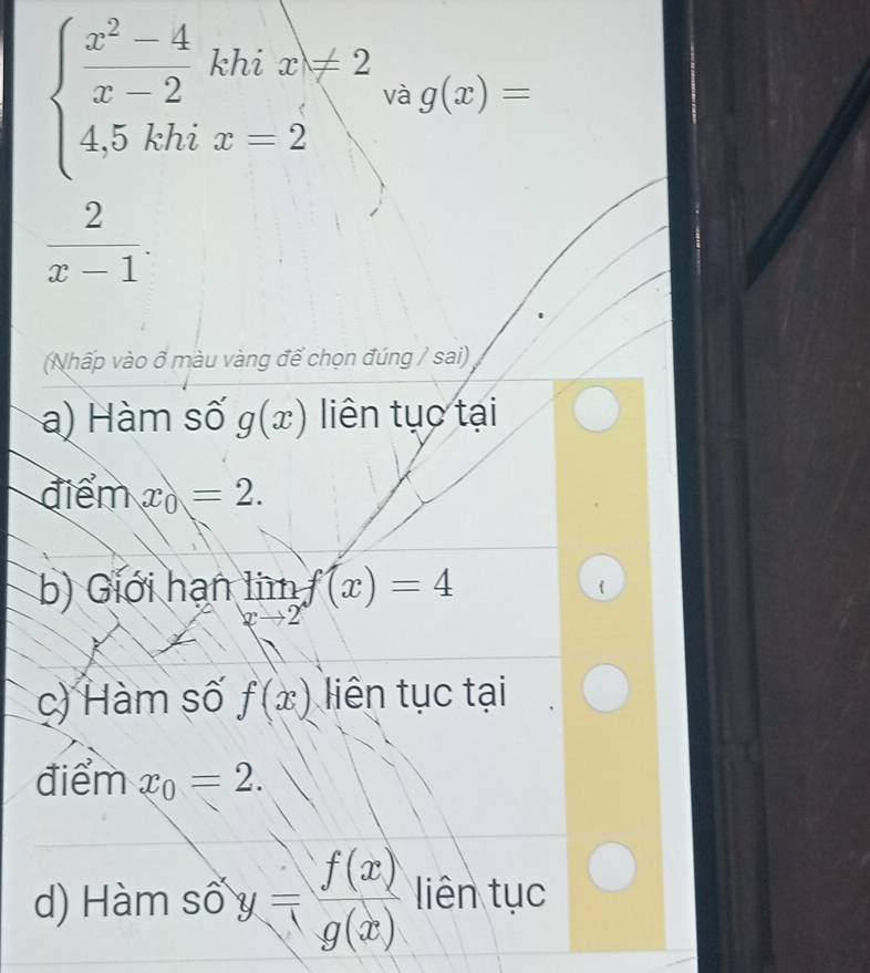 beginarrayl  (x^2-4)/x-2 khix≥slant 2 4,5khix-2endarray. và g(x)=
 2/x-1 . 
(Nhấp vào ổ màu vàng để chọn đúng / sai) 
a) Hàm số g(x) liên tục tại 
điểm x_0=2. 
b) Giới hạn limlimits _xto 2f(x)=4
c) Hàm số f(x) liên tục tại 
điểm x_0=2. 
d) Hàm số y= f(x)/g(x)  liên tục