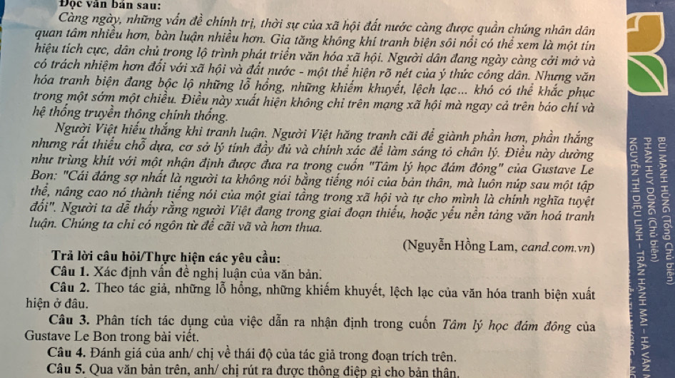 Độc văn bản sau:
Càng ngày, những vấn đề chính trị, thời sự của xã hội đất nước càng được quần chúng nhân dân
quan tâm nhiều hơn, bàn luận nhiều hơn. Gia tăng không khí tranh biện sôi nổi có thể xem là một tin
hiệu tích cực, dân chủ trong lộ trình phát triển văn hóa xã hội. Người dân đang ngày càng cởi mở và
có trách nhiệm hơn đối với xã hội và đất nước - một thể hiện rõ nét của ý thức công dân. Nhưng văn
hóa tranh biện đang bộc lộ những lỗ hồng, những khiếm khuyết, lệch lạc... khó có thể khắc phục
trong một sớm một chiều. Điều này xuất hiện không chỉ trên mạng xã hội mà ngay cả trên báo chí và
hệ thống truyền thông chính thống.
Người Việt hiếu thắng khi tranh luận. Người Việt hăng tranh cãi để giành phần hơn, phần thắng
nhưng rất thiếu chỗ dựa, cơ sở lý tính đầy đủ và chính xác để làm sáng tỏ chân lý. Điều này dường
như trùng khít với một nhận định được đưa ra trong cuốn "Tâm lý học đám đông" của Gustave Le
Bon: "Cái đảng sợ nhất là người ta không nói bằng tiếng nói của bản thân, mà luôn núp sau một tập
thể, nâng cao nó thành tiếng nói của một giai tầng trong xã hội và tự cho mình là chính nghĩa tuyệt
đối". Người ta dễ thấy rằng người Việt đang trong giai đoạn thiếu, hoặc yếu nền tảng văn hoá tranh
luận. Chúng ta chi có ngôn từ để cãi vã và hơn thua.
(Nguyễn Hồng Lam, cand.com.vn)
Trả lời câu hỏi/Thực hiện các yêu cầu:
Câu 1. Xác định vấn đề nghị luận của văn bản.
Câu 2. Theo tác giả, những lỗ hồng, những khiếm khuyết, lệch lạc của văn hóa tranh biện xuất
hiện ở đâu.
Câu 3. Phân tích tác dụng của việc dẫn ra nhận định trong cuốn Tâm lý học đám đông của
Gustave Le Bon trong bài viết. .
Câu 4. Đánh giá của anh/ chị về thái độ của tác giả trong đoạn trích trên.
Câu 5. Qua văn bản trên, anh/ chị rút ra được thông điệp gì cho bản thân.
7