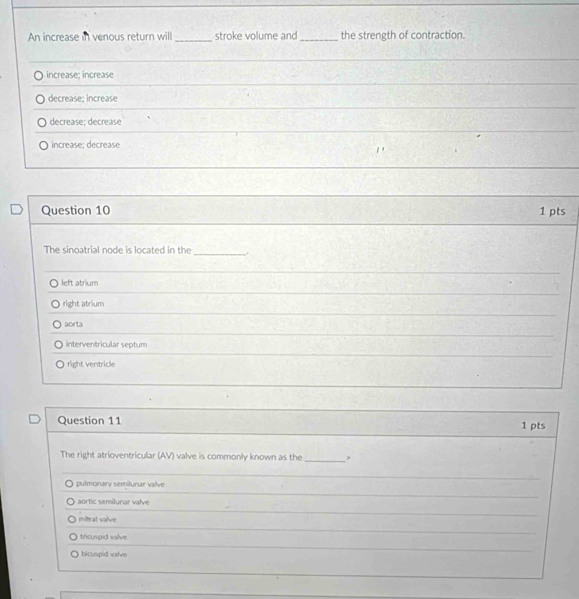 An increase in venous return will_ stroke volume and_ the strength of contraction.
) íncrease; increase
decrease; increase
decrease; decrease
increase; decrease
Question 10 1 pts
The sinoatrial node is located in the
_.
left atrium
right atrium
aorta
interventricular septum
right ventricle
Question 11
1 pts
The right atrioventricular (AV) valve is commonly known as the _>
pulmonary semilunar valve
aortic semilunar valve
mitral valve
tricuspid valve
bicuspid valve