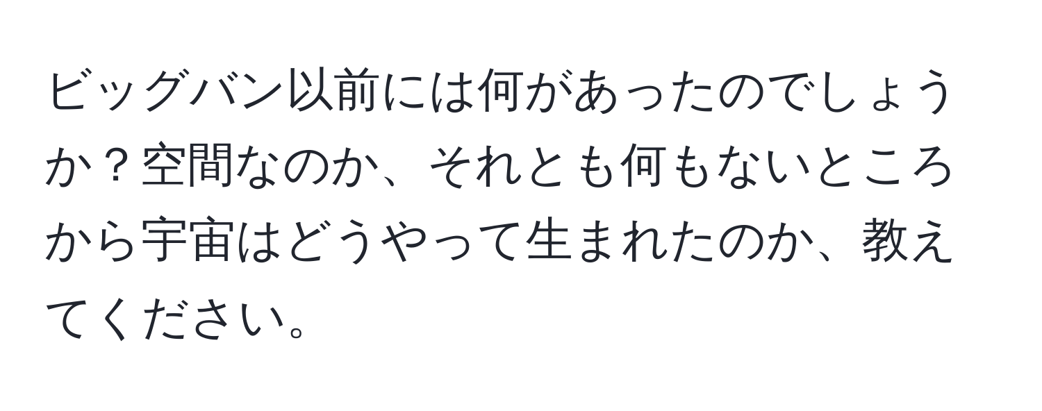 ビッグバン以前には何があったのでしょうか？空間なのか、それとも何もないところから宇宙はどうやって生まれたのか、教えてください。