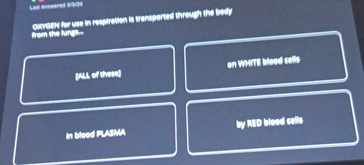 Last Answered 3/3/24 
OXYGEN for use in respiration is transported through the body 
from the lungsm 
[ALL of these] on WHITE blood cells 
in blood PLASMA by RED blood cells