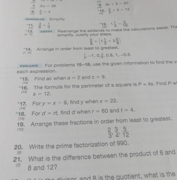 12_ (1)_ 44 
(14) 
(14) *8. 5x+5=20
7. 3w=36
(14) (14) *10.  x/2 +3=12
 x/3 =4
(14) 
generalize Simplify. 
*11.  3/8 + 1/3  1 1/4 - 3/16 
12. 
(13) (13) 
*13. JUSTIFY Rearrange the addends to make the calculations easier. The
(2,13) simplify. Justify your steps.
 3/8 +(1 1/2 +2 5/8 )
14. Arrange in order from least to greatest.
(1,12)
 1/2 , -1, 0,  3/8 , 0.8, 1, -0.5
va l uaT For problems 15-18, use the given information to find the v
each expression. 
*15. Find ac when a=2 and c=9. 
(14) 
16. The formula for the perimeter of a square is P=4s. Find P w 
(14) s=12. 
*17. For y=x-9 , find y when x=22. 
(14) 
*18. For d=rt , find d when r=60 and t=4. 
(14) 
19. Arrange these fractions in order from least to greatest. 
(10)
 2/3 , 3/4 ,  5/12 
20. Write the prime factorization of 990. 
(9) 
21. What is the difference between the product of 6 and 
(2) 8 and 12? 
divisor, and 8 is the quotient, what is the