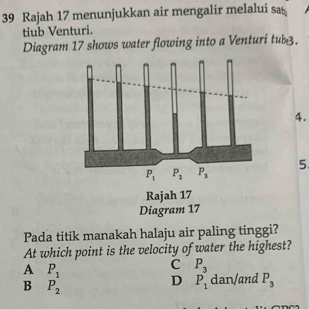 Rajah 17 menunjukkan air mengalir melalui sat
tiub Venturi.
Diagram 17 shows water flowing into a Venturi tub3.
4.
5.
Pada titik manakah halaju air paling tinggi?
At which point is the velocity of water the highest?
A P_1
C P_3
B P_2
D P_1 dan/and P_3