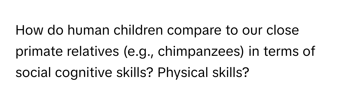 How do human children compare to our close primate relatives (e.g., chimpanzees) in terms of social cognitive skills? Physical skills?