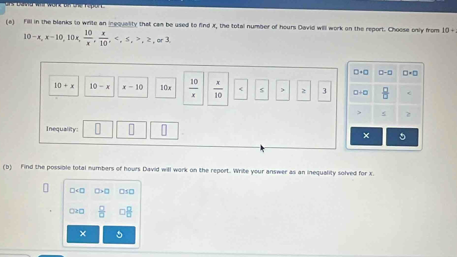 urs David will work on te report.
(a) Fill in the blanks to write an inequality that can be used to find X, the total number of hours David will work on the report. Choose only from 10+
10-x, x-10, 10x,  10/x ,  x/10 , , ≤ , , ≥ ,or3.
□ +□ □ -□ □ * □
10+x 10-x x-10 10x  10/x   x/10  2 3 □ / □  □ /□   < 2
Inequality: × 5
(b) Find the possible total numbers of hours David will work on the report. Write your answer as an inequality solved for x.
□ □ >□ □ ≤ □
□ ≥ □  □ /□   □  □ /□  
×