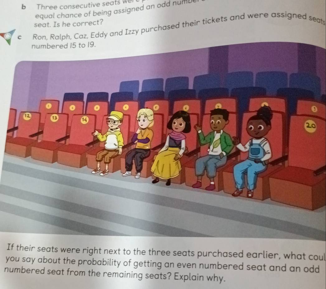 Three consecutive seats wert 
equal chance of being assigned an odd numb 
seat. Is he correct? 
c Ron, Ralph, Caz, Eddy and Izzy purchased their tickets and were assigned seats 
If their seats were right next to the three seats purchased earlier, what coul 
you say about the probability of getting an even numbered seat and an odd 
numbered seat from the remaining seats? Explain why.