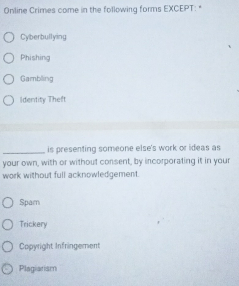 Online Crimes come in the following forms EXCEPT: *
Cyberbullying
Phishing
Gambling
Identity Theft
_is presenting someone else's work or ideas as
your own, with or without consent, by incorporating it in your
work without full acknowledgement.
Spam
Trickery
Copyright Infringement
Plagiarism