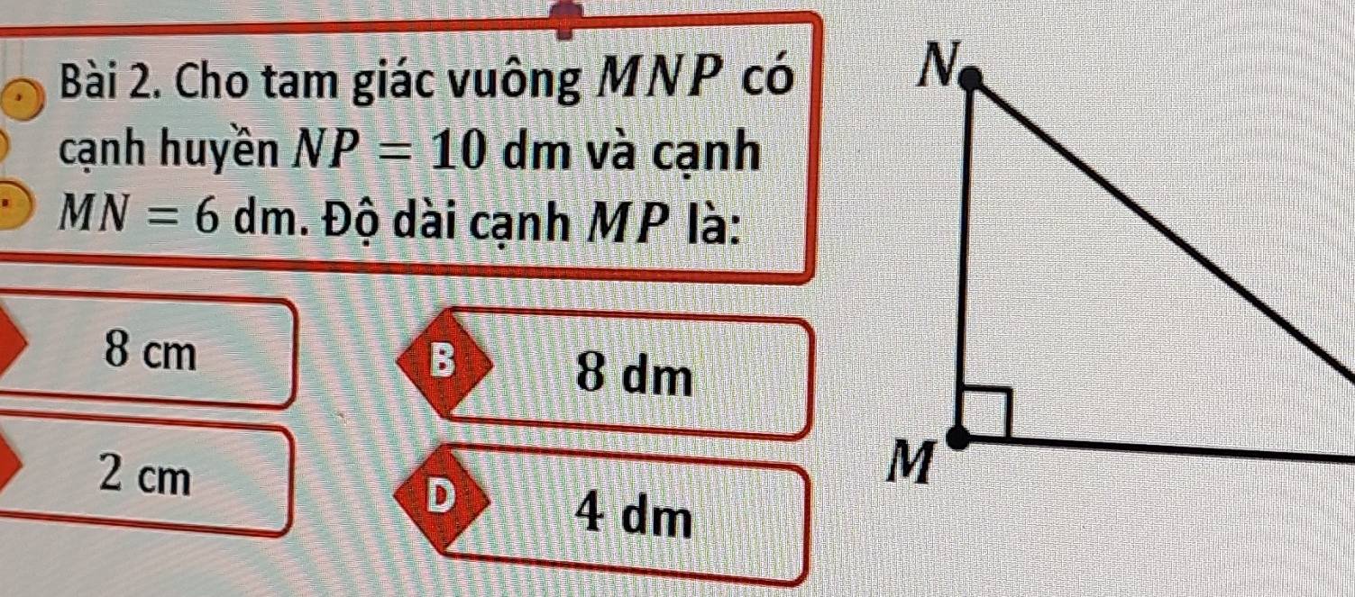 Cho tam giác vuông MNP có
cạnh huyền NP=10dm và cạnh
MN=6dm. Độ dài cạnh MP là:
B
8 cm 8 dm
2 cm
D
4 dm