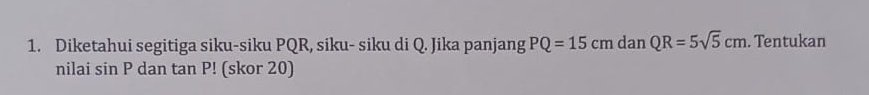 Diketahui segitiga siku-siku PQR, siku- siku di Q. Jika panjang PQ=15cmdanQR=5sqrt(5)cm. Tentukan 
nilai sin P dan tan P! (skor 20)