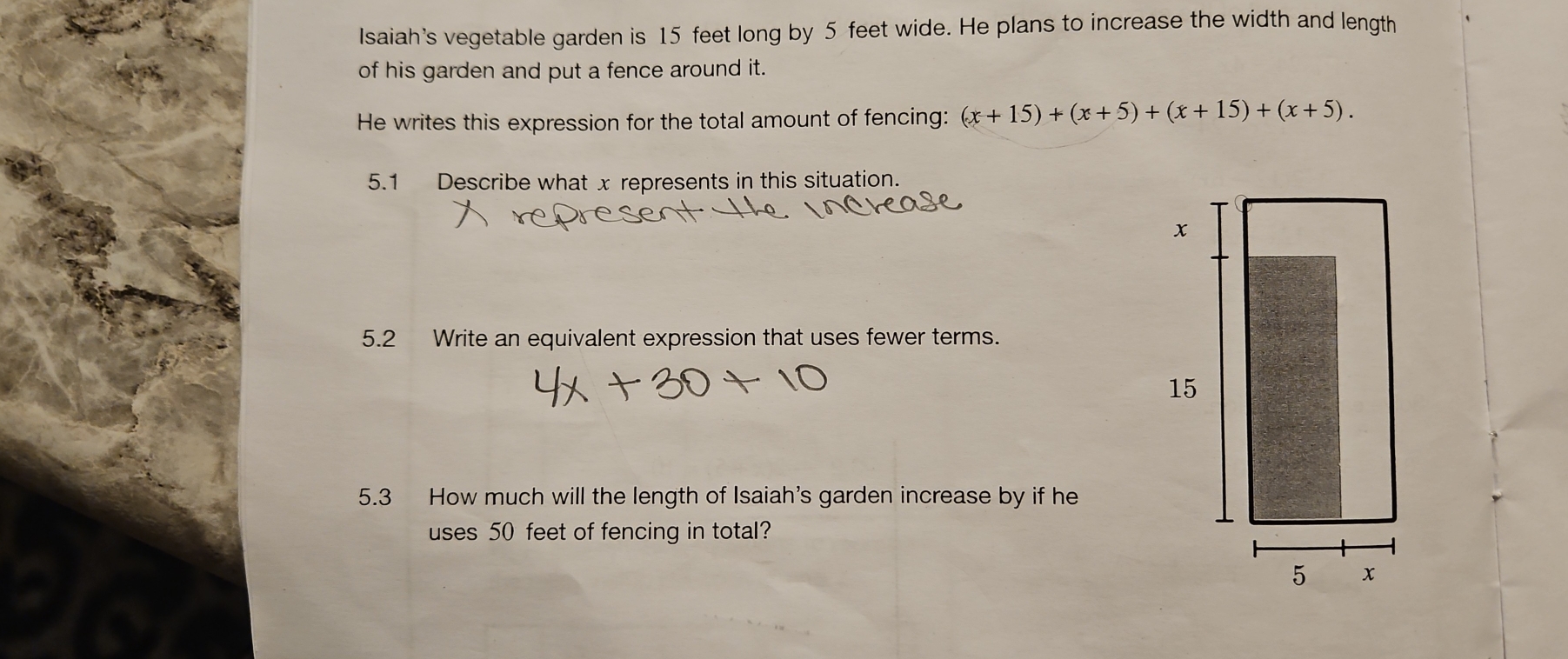 Isaiah's vegetable garden is 15 feet long by 5 feet wide. He plans to increase the width and length 
of his garden and put a fence around it. 
He writes this expression for the total amount of fencing: (x+15)+(x+5)+(x+15)+(x+5). 
5.1 Describe what x represents in this situation. 
5.2 Write an equivalent expression that uses fewer terms. 
5.3 How much will the length of Isaiah's garden increase by if he 
uses 50 feet of fencing in total?