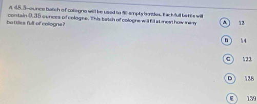 A 48.5-ounce batch of cologne will be used to fill empty bottles. Each full bottle will
contain (.35 ounces of cologne. This batch of cologne will fill at most how many A  13
battles full of cologne?
B ) 14
c  122
D 138
E 139