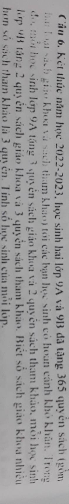 Cầu 6. Kết thúc năm học 2022- 2023, học sinh hai lớp 9A và 9B đã tặng 365 quyền sách (gồm 
han loạu sách giáo khoa và sách tham khảo) tói các bạn học sinh có hoán cảnh khỏ khân, Trong 
đdo, mỗi học sinh lớp 9A tặng 3 quyền sách giáo khoa và 2 quyền sách tham khảo, mỗi học sinh 
lớp 9B tăng 2 quyển sách giáo khoa và 3 quyền sách tham khảo. Biết số sách giáo khoa nhiều 
hơn số sách tham khảo là 3 quyển. Tính số học sinh của mỗi lớp.