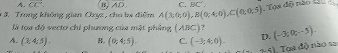 A. overline CC', B AD. 
* 3. Trong không gian Oxyz , cho ba điểm A(3;0;0), B(0;4;0), C(0;0;5) C. BC' . Tọa độ não são 
là tọa độ vecto chi phương của mặt phẳng (ABC)?
A. (3;4;5). B. (0;4;5). C. (-3;4;0). D. (-3;0;-5).
2,5) Tọa độ nào sa