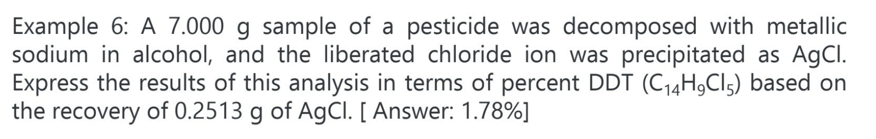 Example 6: A 7.000 g sample of a pesticide was decomposed with metallic 
sodium in alcohol, and the liberated chloride ion was precipitated as AgCl. 
Express the results of this analysis in terms of percent DDT (C_14H_9Cl_5) based on 
the recovery of 0.2513 g of AgCl. [ Answer: 1.78% ]