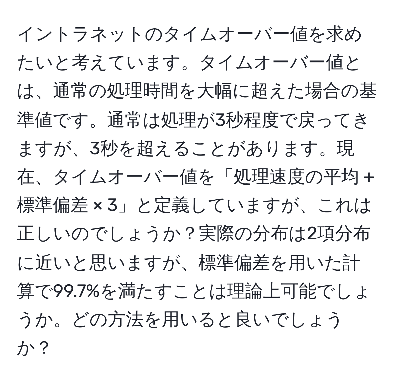 イントラネットのタイムオーバー値を求めたいと考えています。タイムオーバー値とは、通常の処理時間を大幅に超えた場合の基準値です。通常は処理が3秒程度で戻ってきますが、3秒を超えることがあります。現在、タイムオーバー値を「処理速度の平均 + 標準偏差 × 3」と定義していますが、これは正しいのでしょうか？実際の分布は2項分布に近いと思いますが、標準偏差を用いた計算で99.7%を満たすことは理論上可能でしょうか。どの方法を用いると良いでしょうか？