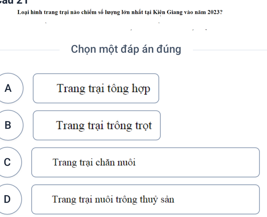 Loại hình trang trại nào chiếm số lượng lớn nhất tại Kiên Giang vào năm 2023?
Chọn một đáp án đúng
A Trang trại tông hợp
B Trang trại trông trọt
C Trang trại chăn nuôi
D Trang trại nuôi trông thuỷ sản