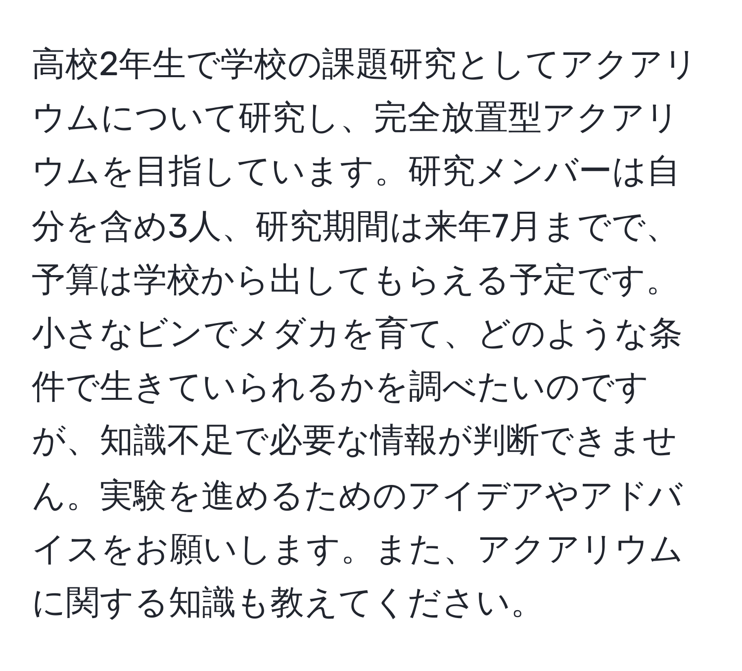 高校2年生で学校の課題研究としてアクアリウムについて研究し、完全放置型アクアリウムを目指しています。研究メンバーは自分を含め3人、研究期間は来年7月までで、予算は学校から出してもらえる予定です。小さなビンでメダカを育て、どのような条件で生きていられるかを調べたいのですが、知識不足で必要な情報が判断できません。実験を進めるためのアイデアやアドバイスをお願いします。また、アクアリウムに関する知識も教えてください。