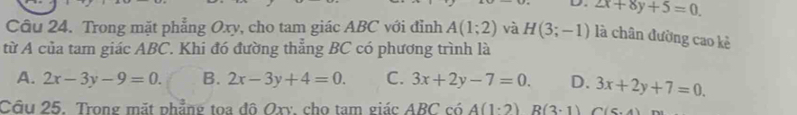 D 2x+8y+5=0. 
Câu 24. Trong mặt phẳng Oxy, cho tam giác ABC với đỉnh A(1;2) và H(3;-1) là chân đường cao kẻ
từ A của tam giác ABC. Khi đó đường thẳng BC có phương trình là
A. 2x-3y-9=0. B. 2x-3y+4=0. C. 3x+2y-7=0. D. 3x+2y+7=0. 
Câu 25. Trong mặt phẳng tọa đô Oxy, cho tam giác ABC có A(1· 2)R(3· 1) (7)(6+)