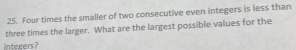 Four times the smaller of two consecutive even integers is less than 
three times the larger. What are the largest possible values for the 
integers?