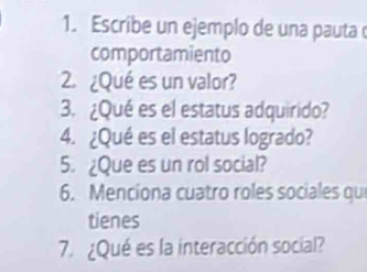 Escribe un ejemplo de una pauta 
comportamiento 
2. ¿Qué es un valor? 
3. ¿Qué es el estatus adquirido? 
4. ¿Qué es el estatus logrado? 
5. ¿Que es un rol social? 
6. Menciona cuatro roles sociales que 
tienes 
7. ¿Qué es la interacción social?