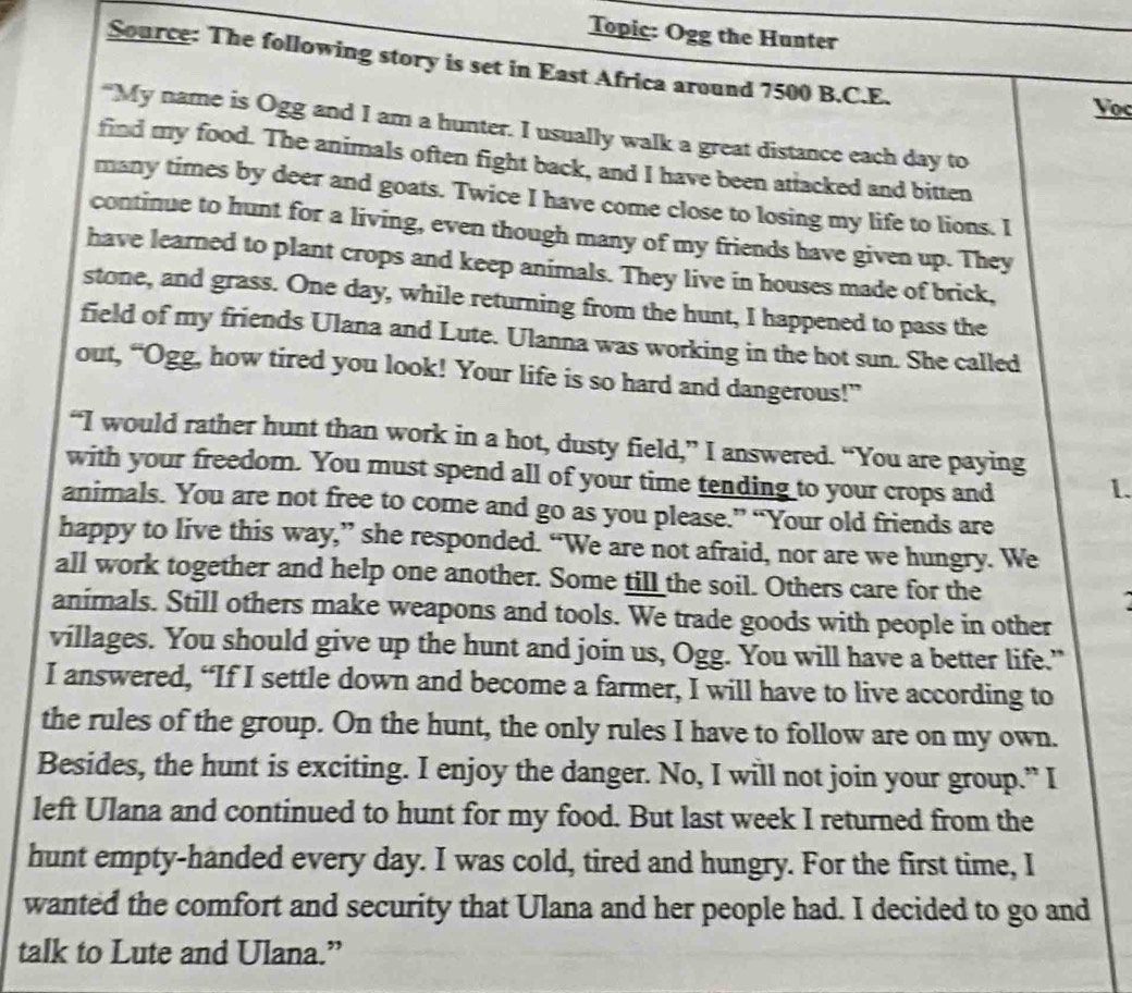 Topic: Ogg the Hunter 
Source: The following story is set in East Africa around 7500 B.C.E. 
Voc 
“My name is Ogg and I am a hunter. I usually walk a great distance each day to 
find my food. The animals often fight back, and I have been attacked and bitten 
many times by deer and goats. Twice I have come close to losing my life to lions. I 
continue to hunt for a living, even though many of my friends have given up. They 
have learned to plant crops and keep animals. They live in houses made of brick, 
stone, and grass. One day, while returning from the hunt, I happened to pass the 
field of my friends Ulana and Lute. Ulanna was working in the hot sun. She called 
out, “Ogg, how tired you look! Your life is so hard and dangerous!” 
“I would rather hunt than work in a hot, dusty field,” I answered. “You are paying 
with your freedom. You must spend all of your time tending to your crops and 1. 
animals. You are not free to come and go as you please.” “Your old friends are 
happy to live this way,” she responded. “We are not afraid, nor are we hungry. We 
all work together and help one another. Some till the soil. Others care for the 
animals. Still others make weapons and tools. We trade goods with people in other 
villages. You should give up the hunt and join us, Ogg. You will have a better life.” 
I answered, “If I settle down and become a farmer, I will have to live according to 
the rules of the group. On the hunt, the only rules I have to follow are on my own. 
Besides, the hunt is exciting. I enjoy the danger. No, I will not join your group.” I 
left Ulana and continued to hunt for my food. But last week I returned from the 
hunt empty-handed every day. I was cold, tired and hungry. For the first time, I 
wanted the comfort and security that Ulana and her people had. I decided to go and 
talk to Lute and Ulana.”