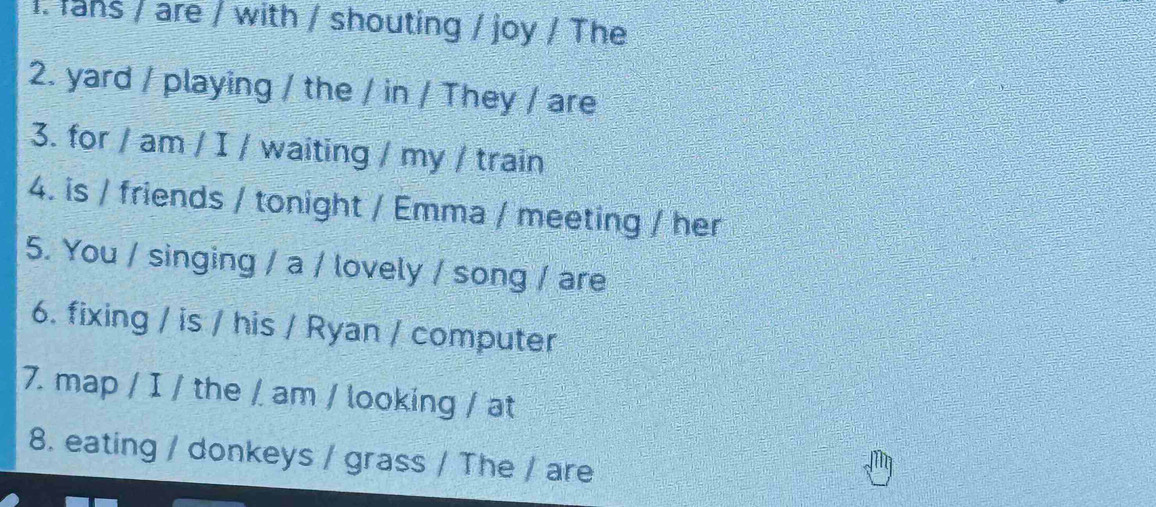 lans / are / with / shouting / joy / The 
2. yard / playing / the / in / They / are 
3. for / am / I / waiting / my / train 
4. is / friends / tonight / Emma / meeting / her 
5. You / singing / a / lovely / song / are 
6. fixing / is / his / Ryan / computer 
7. map / I / the / am / looking / at 
8. eating / donkeys / grass / The / are