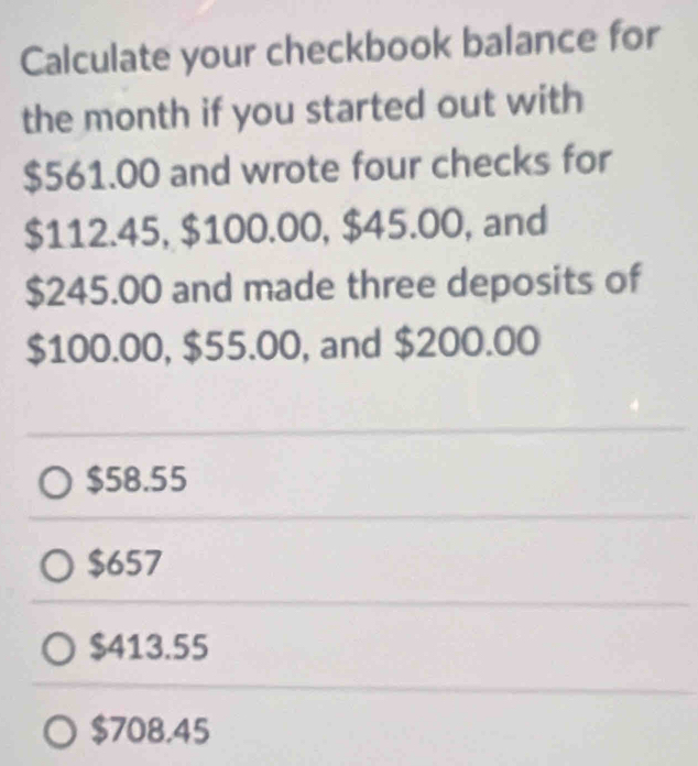 Calculate your checkbook balance for
the month if you started out with
$561.00 and wrote four checks for
$112.45, $100.00, $45.00, and
$245.00 and made three deposits of
$100.00, $55.00, and $200.00
$58.55
$657
$413.55
$708.45