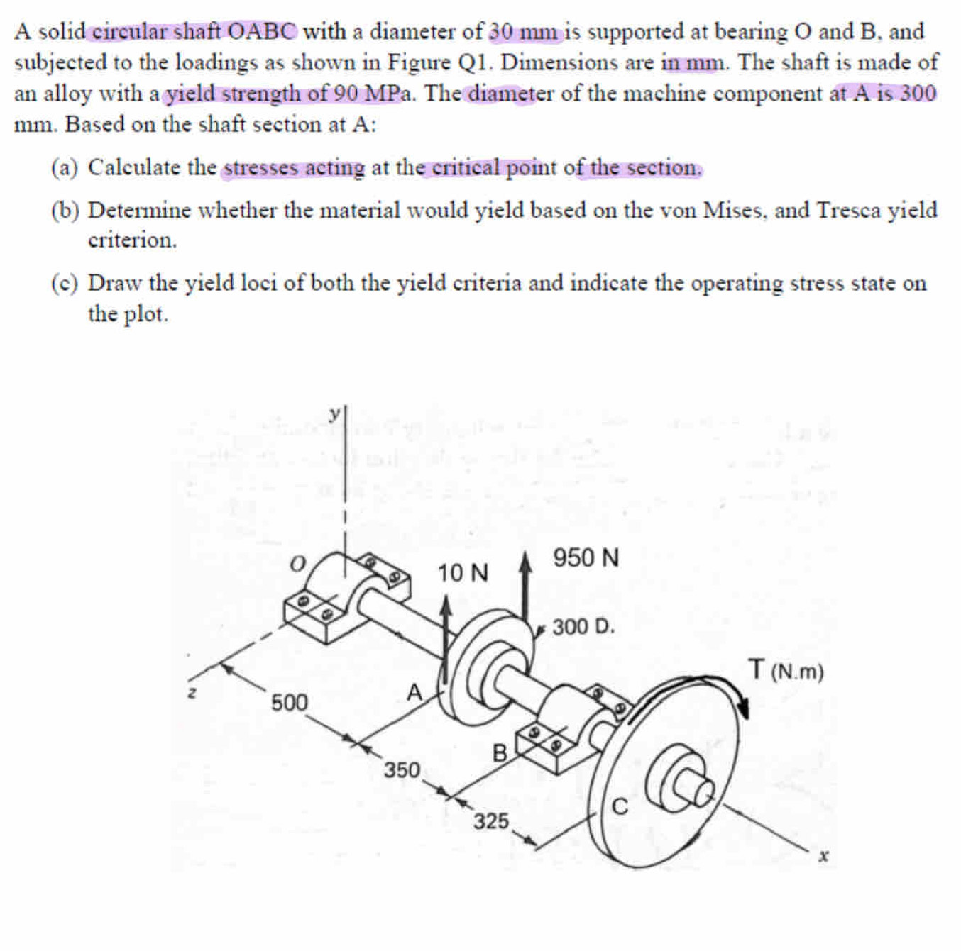 A solid circular shaft OABC with a diameter of 30 mm is supported at bearing O and B, and 
subjected to the loadings as shown in Figure Q1. Dimensions are in mm. The shaft is made of 
an alloy with a yield strength of 90 MPa. The diameter of the machine component at A is 300
mm. Based on the shaft section at A : 
(a) Calculate the stresses acting at the critical point of the section. 
(b) Determine whether the material would yield based on the von Mises, and Tresca yield 
criterion. 
(c) Draw the yield loci of both the yield criteria and indicate the operating stress state on 
the plot.