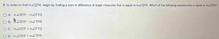 In order to find m∠ QTR , begin by finding a sum or difference of angle measures that is equal to m∠ QTR Which of the following expressions is equal to m∠ QTR?
A. m∠ RTP-m∠ PTQ
B. m∠ RTP-m∠ TPR
C. m∠ RTP+m∠ PTQ
D. m∠ RTP+m∠ TPR