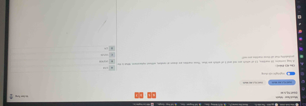 Màn hình chính (C) gg dịch - Tìm trên G... About the course | F... IELTS Writing - Goo... SAT Program - Goo... SAT Prep - Google... * NBA Los Angeles La...
6 :
Vu Son Tung
DSAT.TQ.5.M
DSAT.TQ.S.M1 Math DSAT.TO.S.M2 Math
Highlight nội dung
Câu 4(1 điểm) : 1/18
A bag contains 18 marbles, 13 of which are red and 5 of which are blue. Three marbles are drawn at random, without replacement. What is the 143/408
probability that all three marbles are red? 13/126
D 1/4