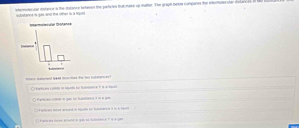 Intermolecular distance is the distance between the particles that make up matter. The graph below compares the intermolecular distances in two substal
substance is gas and the other is a liquid.
Which statement best describes the two substances?
Particles collide in liquids so Substance Y is a liquid.
Particies collide in gas so Substance X is a gas
Particies move around in liquids so Substance X is a liquid.
Particles move around in gas so Substance Y is a gas
