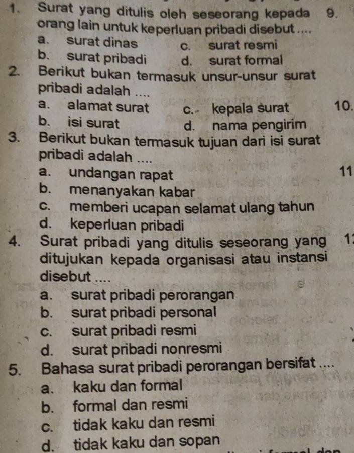 Surat yang ditulis oleh seseorang kepada 9.
orang lain untuk keperluan pribadi disebut ....
a. surat dinas c. surat resmi
b. surat pribadi d. surat formal
2. Berikut bukan termasuk unsur-unsur surat
pribadi adalah ....
a. alamat surat c. kepala surat 10.
b. isi surat
d. nama pengirim
3. Berikut bukan termasuk tujuan dari isi surat
pribadi adalah ....
a. undangan rapat
11
b. menanyakan kabar
c. memberi ucapan selamat ulang tahun
d. keperluan pribadi
4. Surat pribadi yang ditulis seseorang yang 1
ditujukan kepada organisasi atau instansi
disebut ....
a. surat pribadi perorangan
b. surat pribadi personal
c. surat pribadi resmi
d. surat pribadi nonresmi
5. Bahasa surat pribadi perorangan bersifat ....
a. kaku dan formal
b. formal dan resmi
c. tidak kaku dan resmi
d. tidak kaku dan sopan