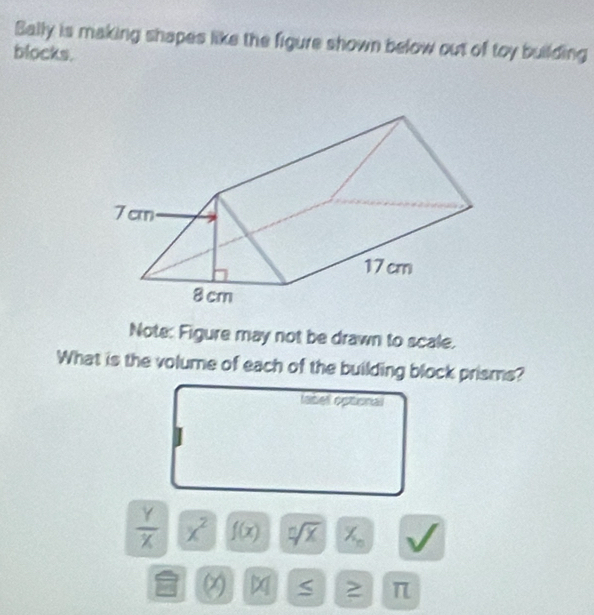 Bally is making shapes like the figure shown below out of toy building 
blocks. 
Note: Figure may not be drawn to scale. 
What is the volume of each of the building block prisms? 
fabel optional
 Y/X  x^2 f(x) sqrt[n](x) X_n
x S π