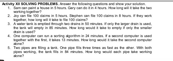 Activity XII SOLVING PROBLEMS. Answer the following questions and show your solution. 
1. Sam can paint a house in 5 hours. Gary can do it in 4 hours. How long will it take the two 
working together? 
2. Joy can file 100 claims in 5 hours. Stephen can file 100 claims in 8 hours. If they work 
together, how long will it take to file 100 claims? 
3. A water tank is emptied through two drains in 50 minutes. If only the larger drain is used, 
the tank will empty in 85 minutes. How long would it take to empty if only the smaller 
drain is used? 
4. One computer can run a sorting algorithm in 24 minutes. If a second computer is used 
together with the first, it takes 13 minutes. How long would it take the second computer 
alone? 
5. Two pipes are filling a tank. One pipe fills three times as fast as the oher. With both 
pipes working, the tank fills in 84 minutes. How long would each pipe take working 
alone?