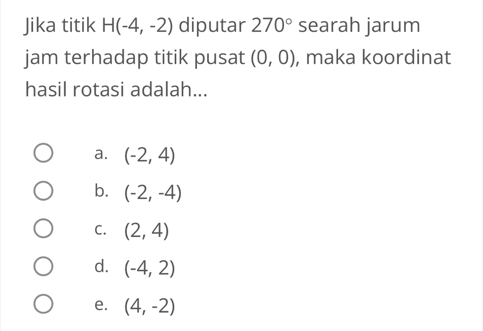 Jika titik H(-4,-2) diputar 270° searah jarum
jam terhadap titik pusat (0,0) , maka koordinat
hasil rotasi adalah...
a. (-2,4)
b. (-2,-4)
C. (2,4)
d. (-4,2)
e. (4,-2)