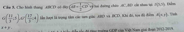 Cho hình thang ABCD có đáy AB= 1/2 CD và hai đường chéo AC, BD cắt nhau tại I(5;5). Điểm
G( 11/3 ;5), G'( 17/3 ;4) lần lượt là trọng tâm các tam giác ABD và BCD. Khi đó, tọa độ điểm A(x;y). Tính
x+y. 
diễn tốc độ tăng trường GDP của Việt Nam giai đoạn 2012-2019.