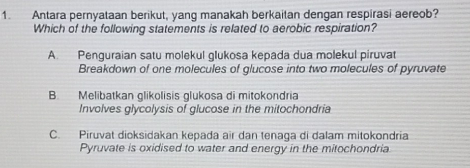 Antara pernyataan berikut, yang manakah berkaitan dengan respirasi aereob?
Which of the following statements is related to aerobic respiration?
A. Penguraian satu molekul glukosa kepada dua molekul piruvat
Breakdown of one molecules of glucose into two molecules of pyruvate
B. Melibatkan glikolisis glukosa di mitokondria
Involves glycolysis of glucose in the mitochondria
C. Piruvat dioksidakan kepada air dan tenaga di dalam mitokondria
Pyruvate is oxidised to water and energy in the mitochondria.