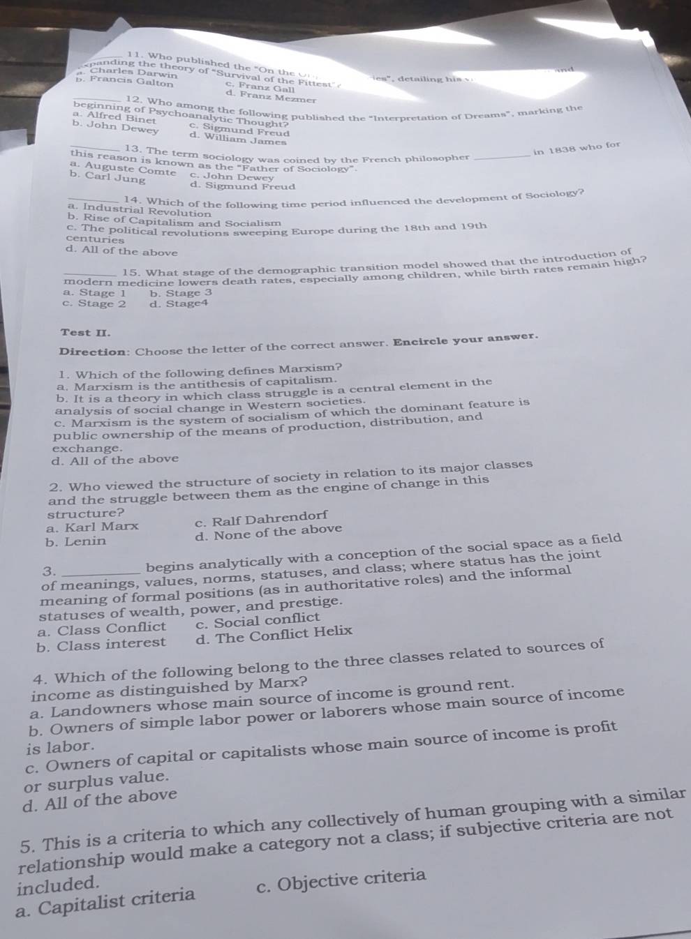 Who published the "On the O
and
. Charles Darwin
spanding the theory of 'Survival of the Fittest" 
_. Francis Galton c. Franz Gall d. Franz Mezmer
12. Who among the following published the "Interpretation of Dreams", marking the
beginning of Psychoanalytic Thought?
a. Alfred Binet c. Sigmund Freud
_
b. John Dewey d. William James
in 1838 who for
13. The term sociology was coined by the French philosopher_
this reason is known as the “Father of Sociology”
a. Auguste Comte
b. Carl Jung c. John Dewey
d. Sigmund Frœud
_14. Which of the following time period influenced the development of Sociology?
a. Industrial Revolution
b. Rise of Capitalism and Socialism
c. The political revolutions sweeping Europe during the 18th and 19th
centuries
d. All of the above
15. What stage of the demographic transition model showed that the introduction of
a. Stage 1 modern medicine lowers death rates, especially among children, while birth rates remain high?
b. Stage 3
c. Stage 2 d. Stage4
Test II.
Direction: Choose the letter of the correct answer. Encircle your answer.
1. Which of the following defines Marxism?
a. Marxism is the antithesis of capitalism.
b. It is a theory in which class struggle is a central element in the
analysis of social change in Western societies.
c. Marxism is the system of socialism of which the dominant feature is
public ownership of the means of production, distribution, and
exchange.
d. All of the above
2. Who viewed the structure of society in relation to its major classes
and the struggle between them as the engine of change in this
structure?
a. Karl Marx c. Ralf Dahrendorf
b. Lenin d. None of the above
3.
begins analytically with a conception of the social space as a field
of meanings, values, norms, statuses, and class; where status has the joint
meaning of formal positions (as in authoritative roles) and the informal
statuses of wealth, power, and prestige.
a. Class Conflict c. Social conflict
b. Class interest d. The Conflict Helix
4. Which of the following belong to the three classes related to sources of
income as distinguished by Marx?
a. Landowners whose main source of income is ground rent.
b. Owners of simple labor power or laborers whose main source of income
is labor.
c. Owners of capital or capitalists whose main source of income is profit
or surplus value.
d. All of the above
5. This is a criteria to which any collectively of human grouping with a similar
relationship would make a category not a class; if subjective criteria are not
included.
a. Capitalist criteria c. Objective criteria