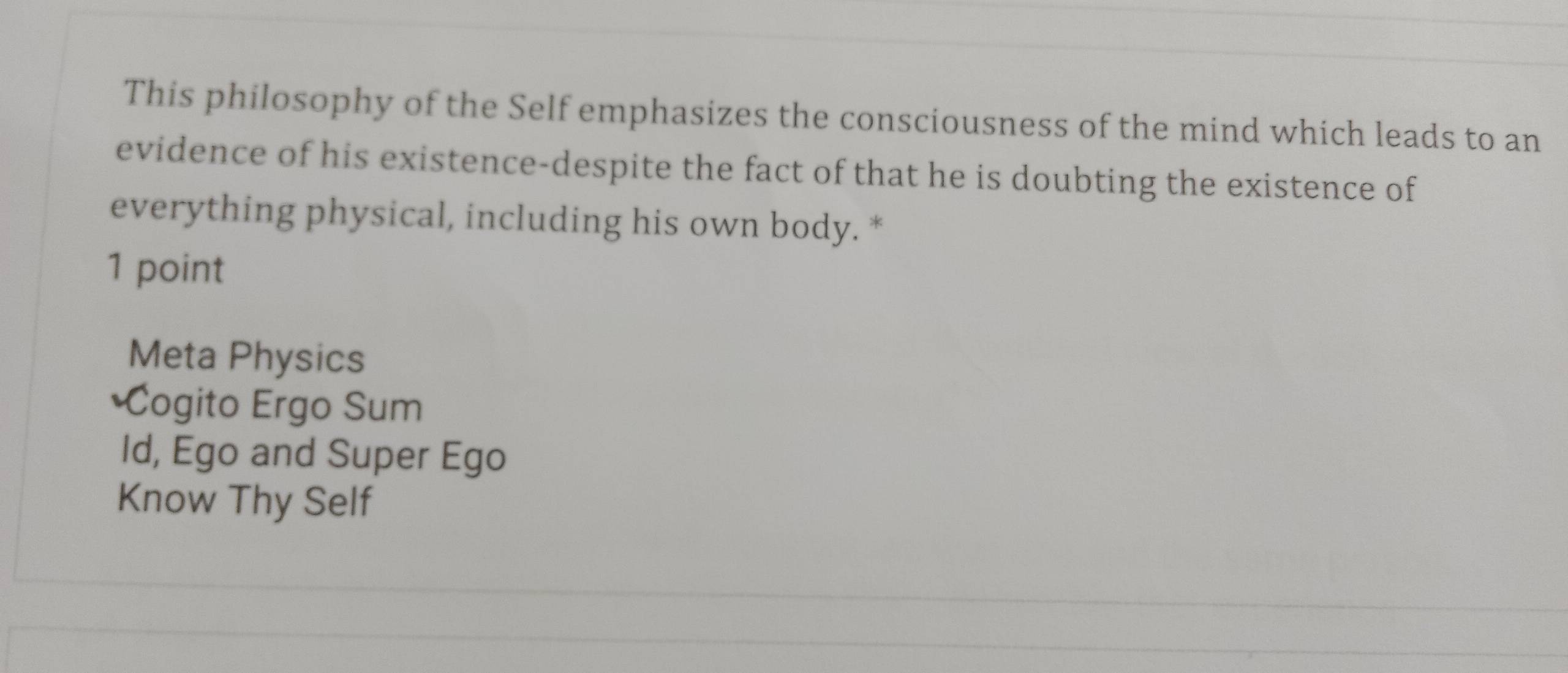 This philosophy of the Self emphasizes the consciousness of the mind which leads to an
evidence of his existence-despite the fact of that he is doubting the existence of
everything physical, including his own body. *
1 point
Meta Physics
*Cogito Ergo Sum
Id, Ego and Super Ego
Know Thy Self