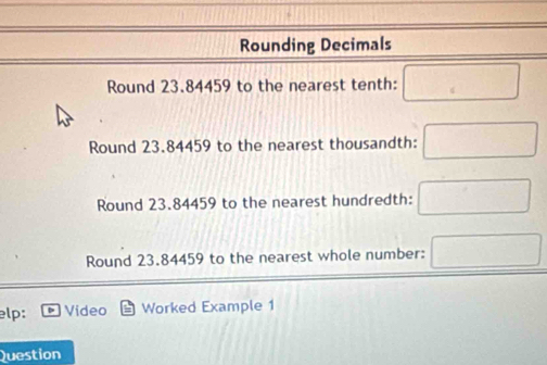 Rounding Decimals 
Round 23.84459 to the nearest tenth: 
Round 23.84459 to the nearest thousandth: 
□  
Round 23.84459 to the nearest hundredth: ^ 
Round 23.84459 to the nearest whole number: 
elp: Video Worked Example 1 
Question