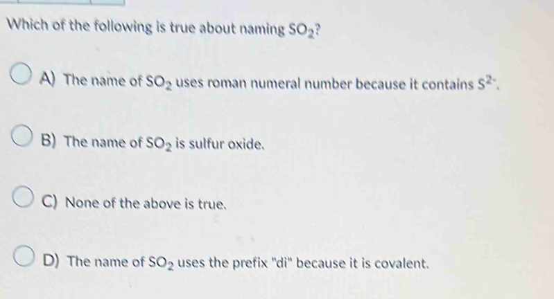 Which of the following is true about naming SO_2
A) The name of SO_2 uses roman numeral number because it contains S^(2-).
B) The name of SO_2 is sulfur oxide.
C) None of the above is true.
D) The name of SO_2 uses the prefix ''di' because it is covalent.