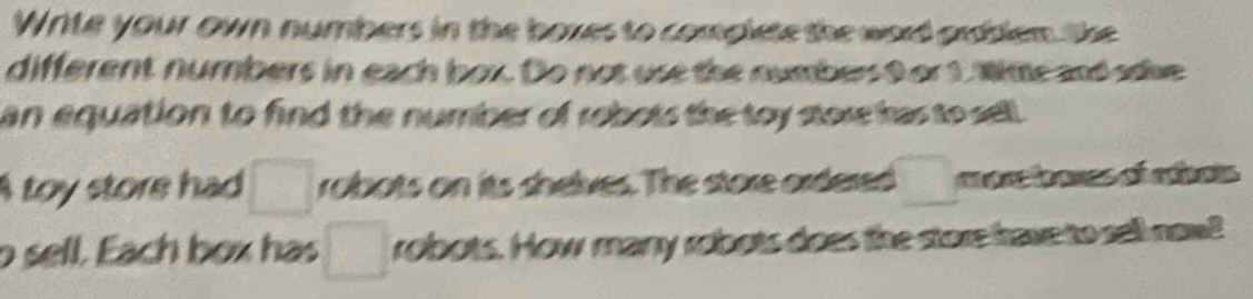 Write your own numbers in the boxes to complete the word ardblem the 
different numbers in each box. Do not use the numbers9 or 1. Wime and sdive 
an equation to find the number of robots the toy store has to sell . 
A toy store had □ robots on its shelves. The store ordered □ a o rtanes of eiat 
o sell. Each box has □ robots. How many robots does the store have to sell naw?