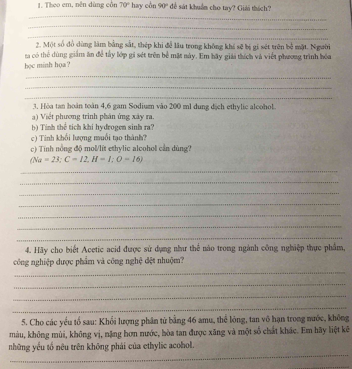 Theo em, nên dùng cồn 70°1 hay cồn 90° để sát khuẩn cho tay? Giải thích? 
_ 
_ 
_ 
2. Một số đồ dùng làm bằng sắt, thép khi đề lâu trong không khí sẽ bị gỉ sét trên bề mặt. Người 
ta có thể dùng giấm ăn để tầy lớp gỉ sét trên bề mặt này. Em hãy giải thích và viết phương trình hóa 
học minh họa? 
_ 
_ 
_ 
3. Hòa tan hoàn toàn 4,6 gam Sodium vào 200 ml dung dịch ethylic alcohol. 
a) Viết phương trình phản ứng xảy ra. 
b) Tính thể tích khí hydrogen sinh ra? 
c) Tính khối lượng muối tạo thành? 
c) Tính nồng độ mol/lít ethylic alcohol cần dùng?
(Na=23; C=12, H=1; O=16)
_ 
_ 
_ 
_ 
_ 
_ 
_ 
4. Hãy cho biết Acetic acid được sử dụng như thế nào trong ngành công nghiệp thực phẩm, 
công nghiệp dược phẩm và công nghệ dệt nhuộm? 
_ 
_ 
_ 
_ 
5. Cho các yếu tố sau: Khối lượng phân tử bằng 46 amu, thể lỏng, tan vô hạn trong nước, không 
màu, không mùi, không vị, nặng hơn nước, hòa tan được xăng và một số chất khác. Em hãy liệt kê 
_ 
những yếu tố nêu trên không phải của ethylic acohol. 
_
