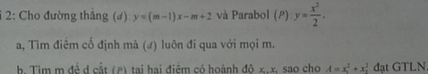 2: Cho đường thắng (đ) y=(m-1)x-m+2 và Parabol (P): y= x^2/2 . 
a, Tìm điểm cố định mà (đ) luôn đi qua với mọi m. 
b. Tim m đề d cắt (P) tai hai điểm có hoành độ x, x, sao cho A=x_1^2+x_1^2 đạt GTLN