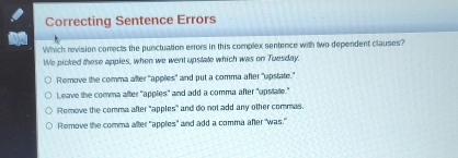 Correcting Sentence Errors
Which revision comects the punctuation errors in this complex sentence with two dependent clauses?
We picked these apples, when we went upstate which was on Tuesday.
Remove the comma after "applies' and put a comma after "upstate."
L eave the comma after "apples" and add a comma after "upstate."
Remove the comma after "apples" and do not add any other commas.
Remove the comma after "apples" and add a comma afer "was."