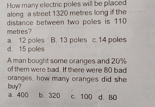 How many electric poles will be placed
along--a street 1320 metres long if the
distance between two poles is 110
metres?
a. 12 poles B. 13 poles c. 14 poles
d. 15 poles
A man bought some oranges and 20%
of them were bad. If there were 80 bad
oranges, how many oranges did she
buy?
a. 400 b. 320 c. 100 d. 80