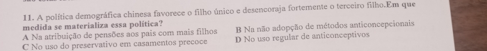 A política demográfica chinesa favorece o filho único e desencoraja fortemente o terceiro filho.Em que
medida se materializa essa política?
B Na não adopção de métodos anticoncepcionais
A Na atribuição de pensões aos pais com mais filhos D No uso regular de anticonceptivos
C No uso do preservativo em casamentos precoce