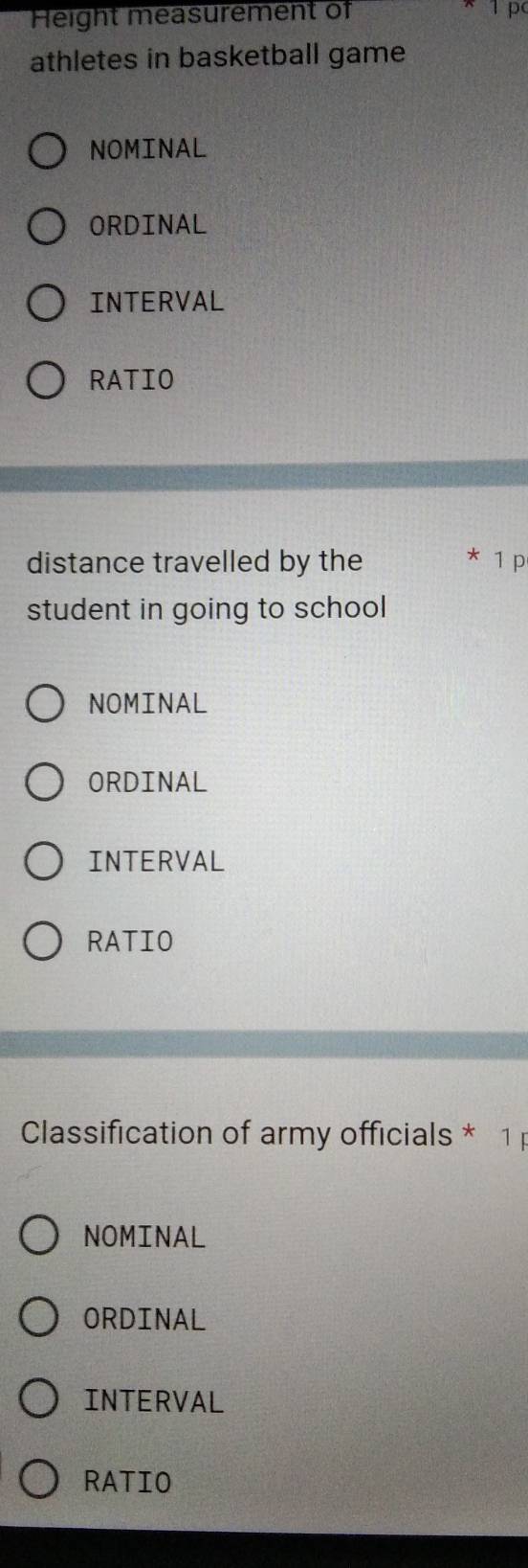 Height measurement of 
athletes in basketball game 
NOMINAL 
ORDINAL 
INTERVAL 
RATIO 
distance travelled by the * 1 p 
student in going to school 
NOMINAL 
ORDINAL 
INTERVAL 
RATIO 
Classification of army officials * 1 
NOMINAL 
ORDINAL 
INTERVAL 
RATIO